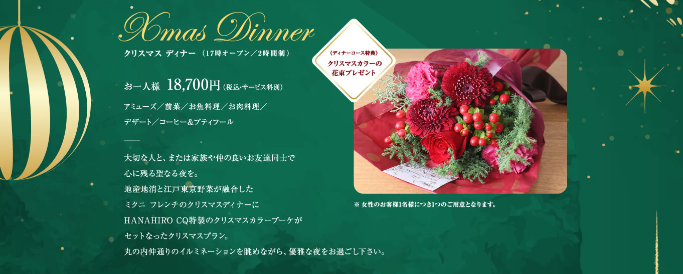 Xmas Dinnerクリスマス ディナー （17時オープン／2時間制）お一人様  18,700円 （税込・サービス料別）アミューズ／前菜／お魚料理／お肉料理／デザート／コーヒー&プティフール｜大切な人と、または家族や仲の良いお友達同士で心に残る聖なる夜を。地産地消と江戸東京野菜が融合したミクニ フレンチのクリスマスディナーにHANAHIRO CQ特製のクリスマスカラーブーケがセットなったクリスマスプラン。丸の内仲通りのイルミネーションを眺めながら、優雅な夜をお過ごし下さい。